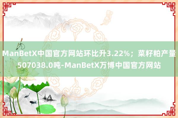 ManBetX中国官方网站环比升3.22%；菜籽粕产量507038.0吨-ManBetX万博中国官方网站