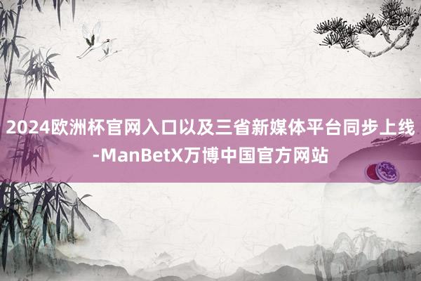 2024欧洲杯官网入口以及三省新媒体平台同步上线-ManBetX万博中国官方网站