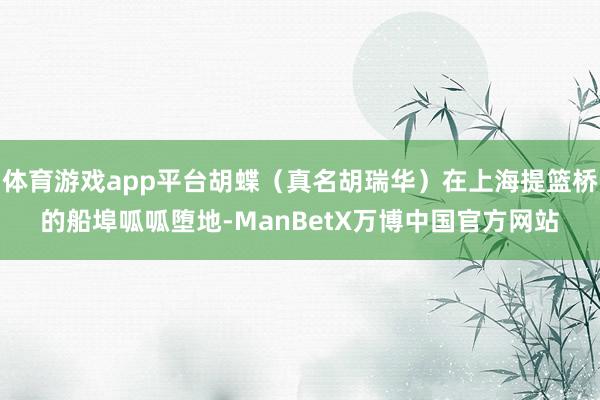 体育游戏app平台胡蝶（真名胡瑞华）在上海提篮桥的船埠呱呱堕地-ManBetX万博中国官方网站