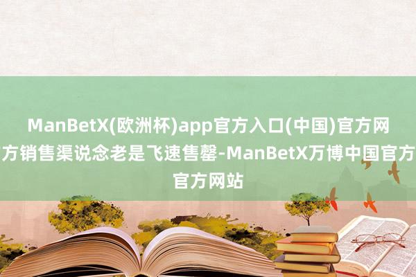 ManBetX(欧洲杯)app官方入口(中国)官方网站官方销售渠说念老是飞速售罄-ManBetX万博中国官方网站