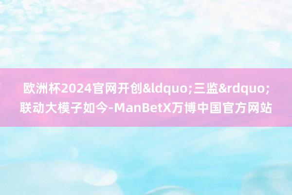 欧洲杯2024官网开创&ldquo;三监&rdquo;联动大模子如今-ManBetX万博中国官方网站