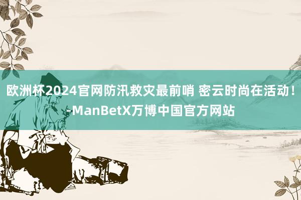 欧洲杯2024官网防汛救灾最前哨 密云时尚在活动！-ManBetX万博中国官方网站