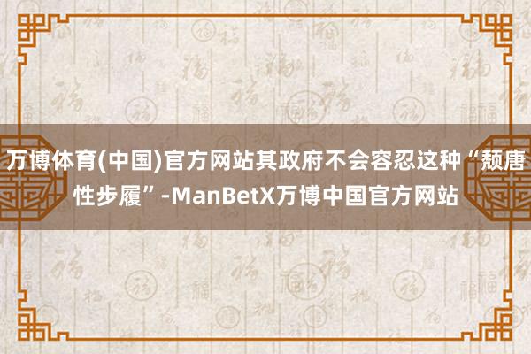 万博体育(中国)官方网站其政府不会容忍这种“颓唐性步履”-ManBetX万博中国官方网站