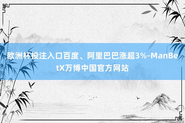 欧洲杯投注入口百度、阿里巴巴涨超3%-ManBetX万博中国官方网站
