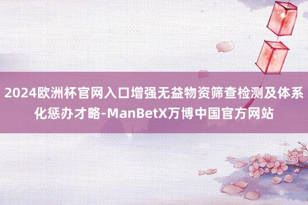 2024欧洲杯官网入口增强无益物资筛查检测及体系化惩办才略-ManBetX万博中国官方网站