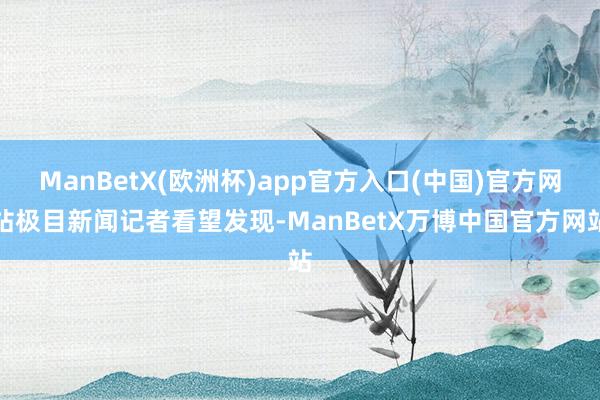 ManBetX(欧洲杯)app官方入口(中国)官方网站极目新闻记者看望发现-ManBetX万博中国官方网站