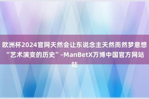 欧洲杯2024官网天然会让东说念主天然而然梦意想“艺术演变的历史”-ManBetX万博中国官方网站