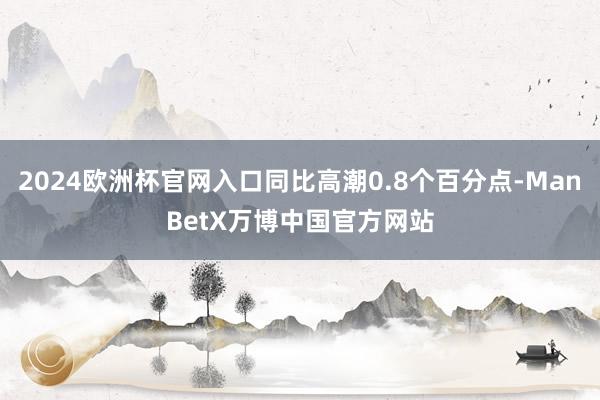 2024欧洲杯官网入口同比高潮0.8个百分点-ManBetX万博中国官方网站