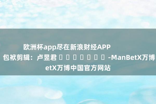 欧洲杯app尽在新浪财经APP            						包袱剪辑：卢昱君 							-ManBetX万博中国官方网站