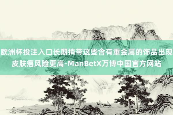 欧洲杯投注入口长期捎带这些含有重金属的饰品出现皮肤癌风险更高-ManBetX万博中国官方网站
