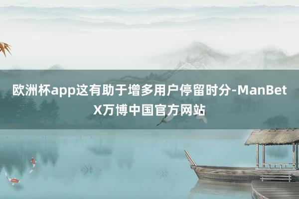 欧洲杯app这有助于增多用户停留时分-ManBetX万博中国官方网站