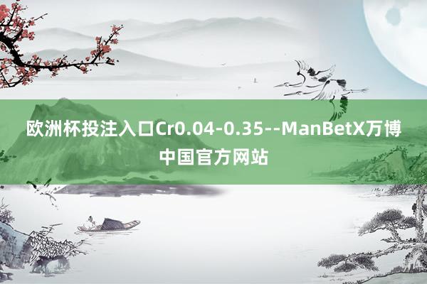 欧洲杯投注入口Cr0.04-0.35--ManBetX万博中国官方网站