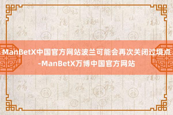 ManBetX中国官方网站波兰可能会再次关闭过境点-ManBetX万博中国官方网站