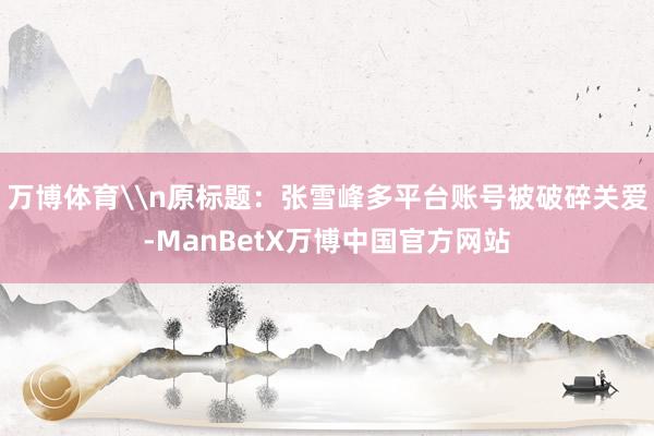 万博体育\n原标题：张雪峰多平台账号被破碎关爱-ManBetX万博中国官方网站