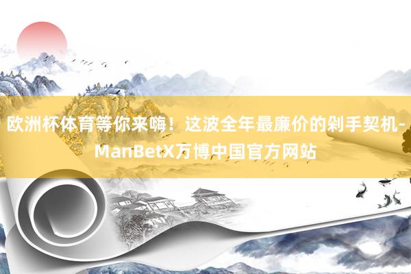 欧洲杯体育等你来嗨！这波全年最廉价的剁手契机-ManBetX万博中国官方网站