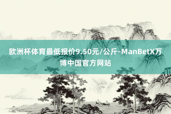 欧洲杯体育最低报价9.50元/公斤-ManBetX万博中国官方网站