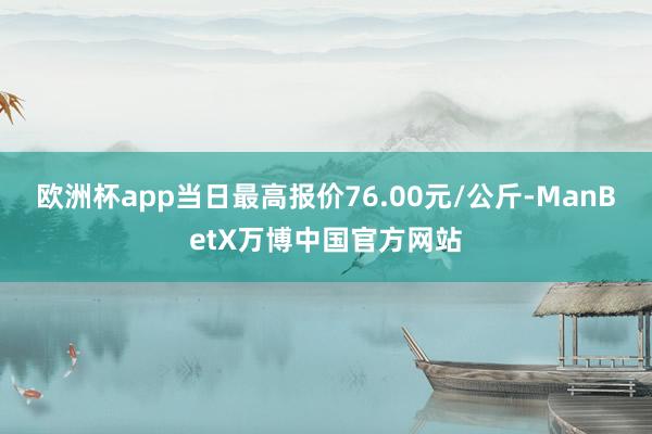 欧洲杯app当日最高报价76.00元/公斤-ManBetX万博中国官方网站