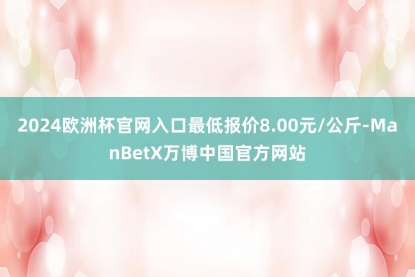 2024欧洲杯官网入口最低报价8.00元/公斤-ManBetX万博中国官方网站