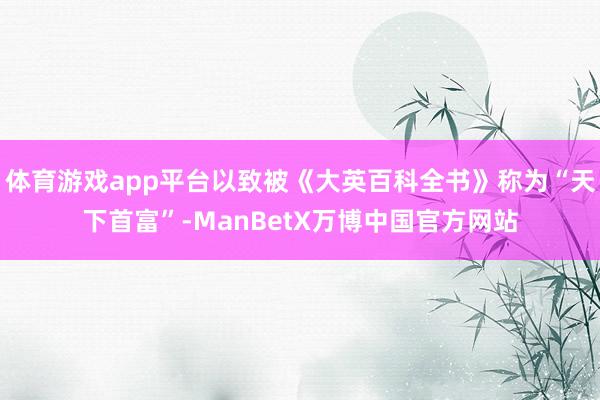 体育游戏app平台以致被《大英百科全书》称为“天下首富”-ManBetX万博中国官方网站