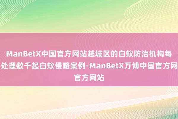 ManBetX中国官方网站越城区的白蚁防治机构每年处理数千起白蚁侵略案例-ManBetX万博中国官方网站