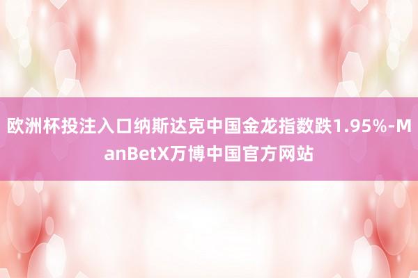 欧洲杯投注入口纳斯达克中国金龙指数跌1.95%-ManBetX万博中国官方网站