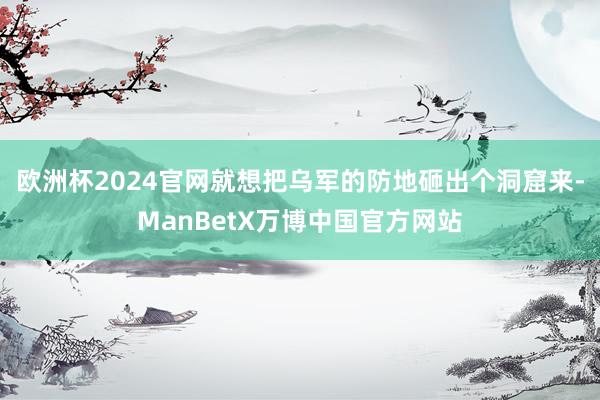 欧洲杯2024官网就想把乌军的防地砸出个洞窟来-ManBetX万博中国官方网站