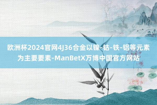 欧洲杯2024官网4J36合金以镍-钴-铁-铝等元素为主要要素-ManBetX万博中国官方网站