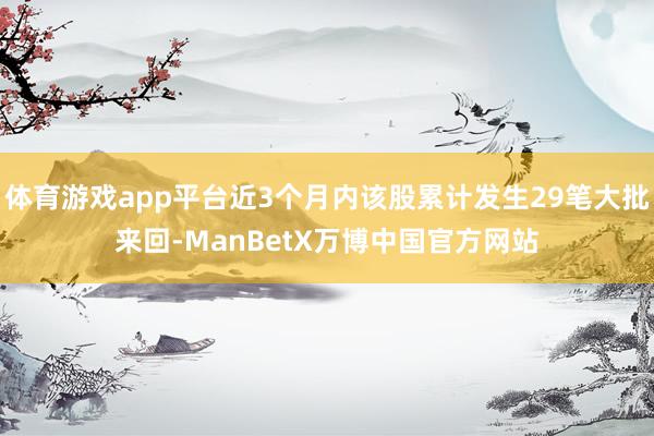 体育游戏app平台近3个月内该股累计发生29笔大批来回-ManBetX万博中国官方网站