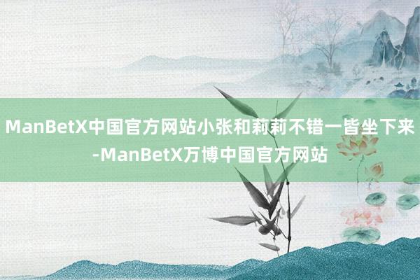 ManBetX中国官方网站小张和莉莉不错一皆坐下来-ManBetX万博中国官方网站