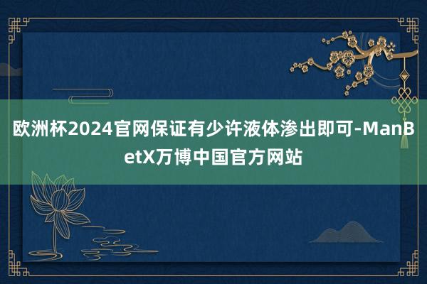 欧洲杯2024官网保证有少许液体渗出即可-ManBetX万博中国官方网站