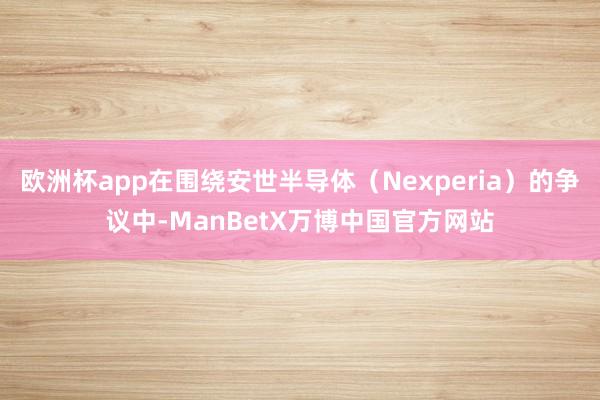 欧洲杯app在围绕安世半导体（Nexperia）的争议中-ManBetX万博中国官方网站