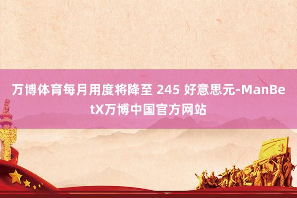 万博体育每月用度将降至 245 好意思元-ManBetX万博中国官方网站