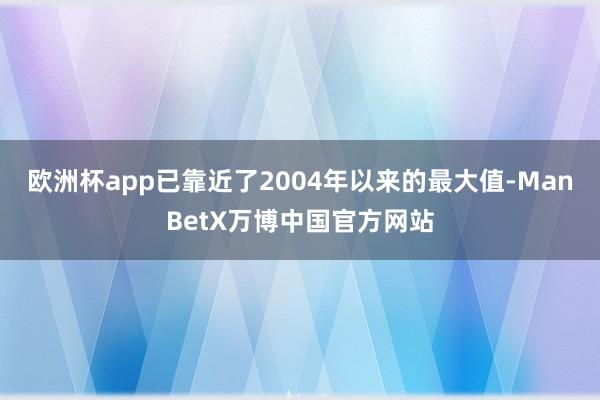 欧洲杯app已靠近了2004年以来的最大值-ManBetX万博中国官方网站