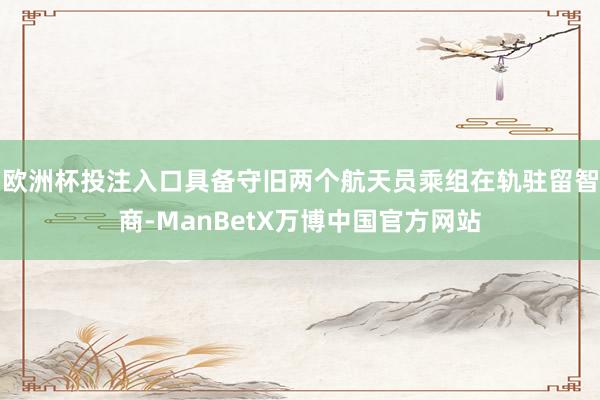欧洲杯投注入口具备守旧两个航天员乘组在轨驻留智商-ManBetX万博中国官方网站