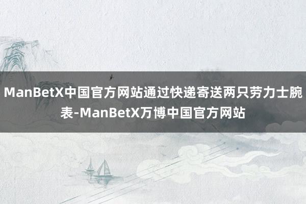 ManBetX中国官方网站通过快递寄送两只劳力士腕表-ManBetX万博中国官方网站