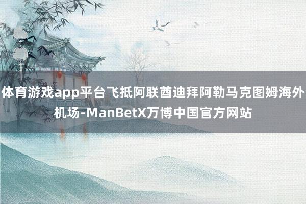 体育游戏app平台飞抵阿联酋迪拜阿勒马克图姆海外机场-ManBetX万博中国官方网站