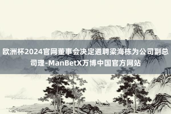 欧洲杯2024官网董事会决定遴聘梁海栋为公司副总司理-ManBetX万博中国官方网站