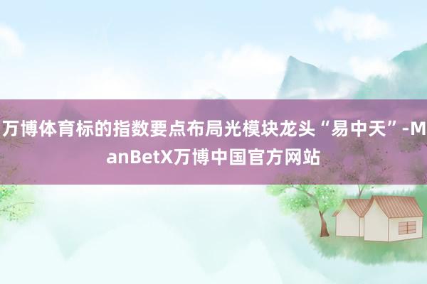 万博体育标的指数要点布局光模块龙头“易中天”-ManBetX万博中国官方网站