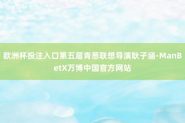 欧洲杯投注入口第五届青葱联想导演耿子涵-ManBetX万博中国官方网站