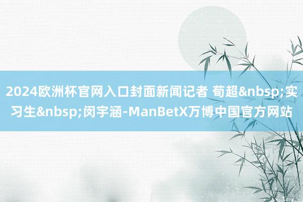 2024欧洲杯官网入口封面新闻记者 荀超&nbsp;实习生&nbsp;闵宇涵-ManBetX万博中国官方网站
