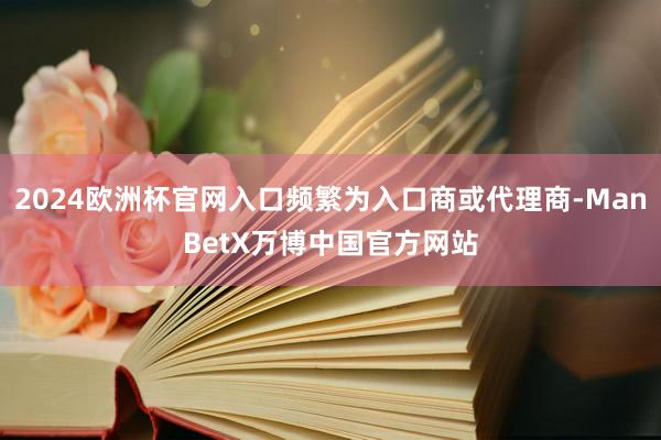 2024欧洲杯官网入口频繁为入口商或代理商-ManBetX万博中国官方网站
