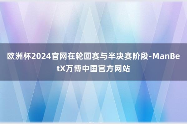 欧洲杯2024官网在轮回赛与半决赛阶段-ManBetX万博中国官方网站