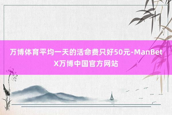 万博体育平均一天的活命费只好50元-ManBetX万博中国官方网站