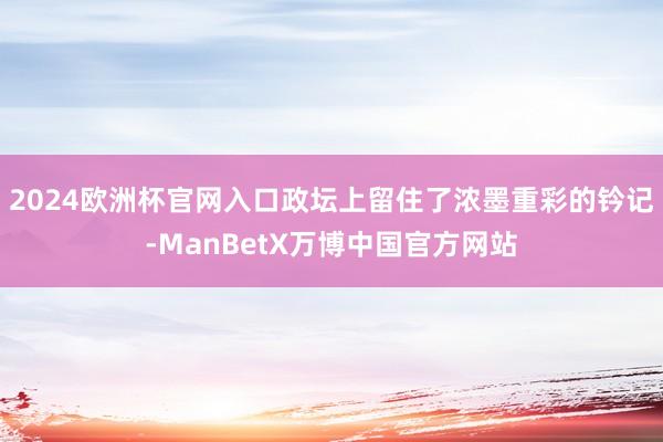 2024欧洲杯官网入口政坛上留住了浓墨重彩的钤记-ManBetX万博中国官方网站