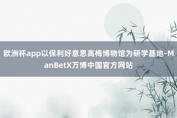 欧洲杯app以保利好意思高梅博物馆为研学基地-ManBetX万博中国官方网站
