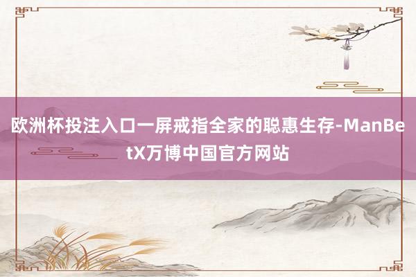 欧洲杯投注入口一屏戒指全家的聪惠生存-ManBetX万博中国官方网站
