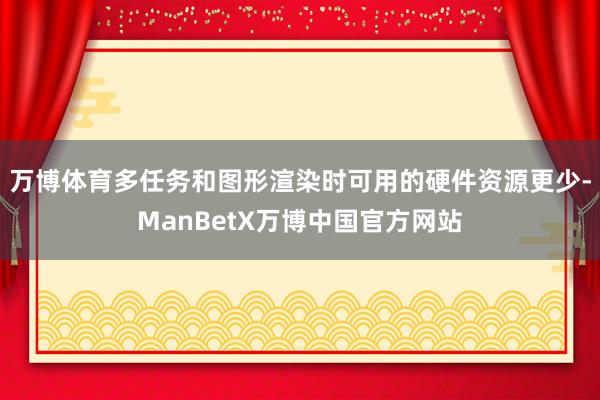 万博体育多任务和图形渲染时可用的硬件资源更少-ManBetX万博中国官方网站