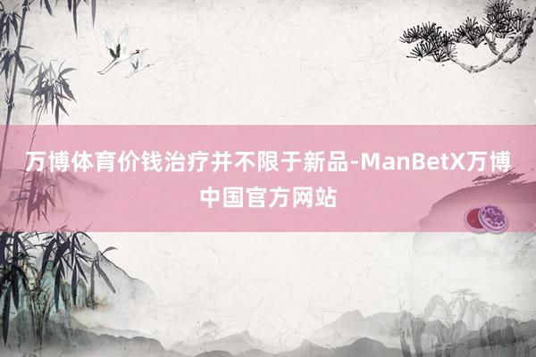 万博体育价钱治疗并不限于新品-ManBetX万博中国官方网站